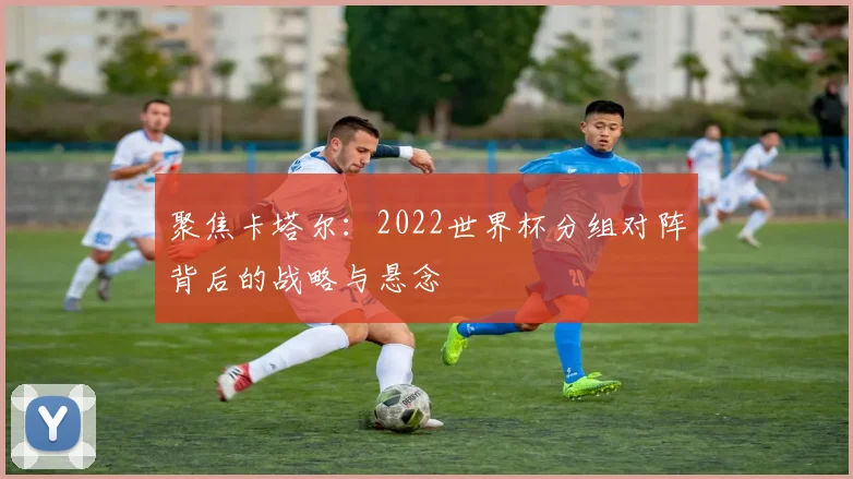 聚焦卡塔尔：2022世界杯分组对阵背后的战略与悬念