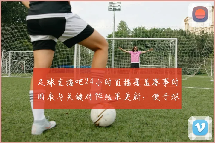 足球直播吧24小时直播覆盖赛事时间表与关键对阵结果更新,便于球迷实时跟进