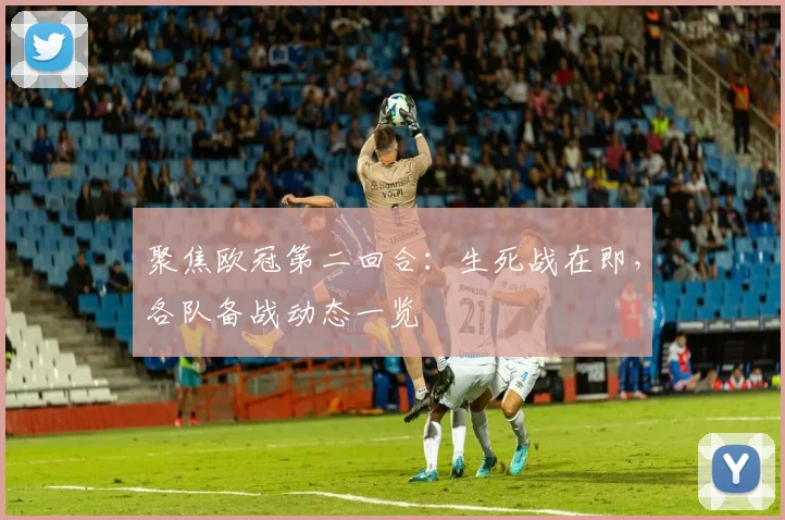 聚焦欧冠第二回合：生死战在即，各队备战动态一览