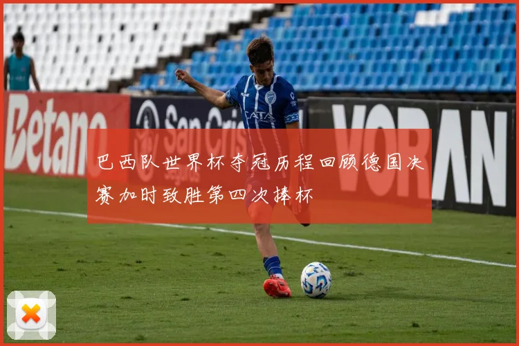 巴西队世界杯夺冠历程回顾德国决赛加时致胜第四次捧杯
