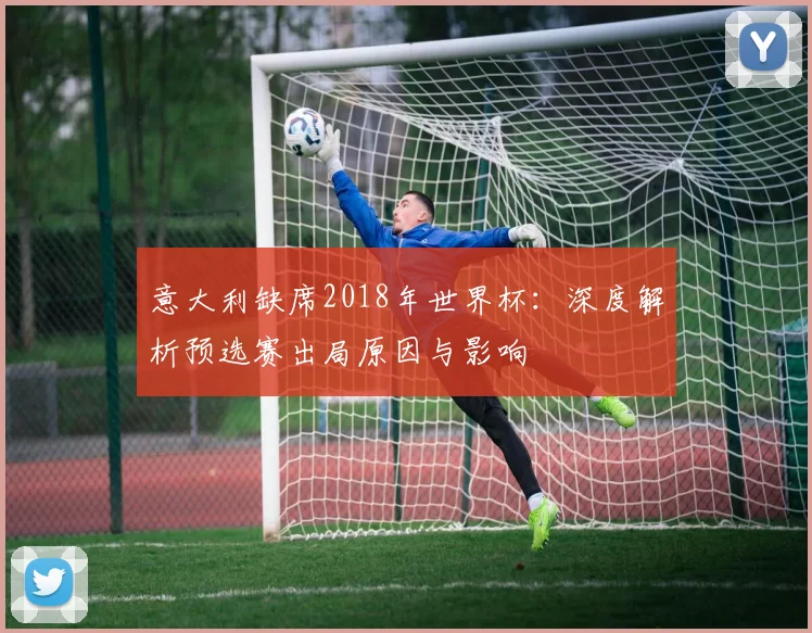 意大利缺席2018年世界杯：深度解析预选赛出局原因与影响