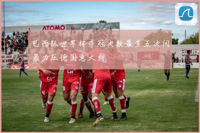 巴西队世界杯夺冠次数最多五次问鼎力压德国意大利