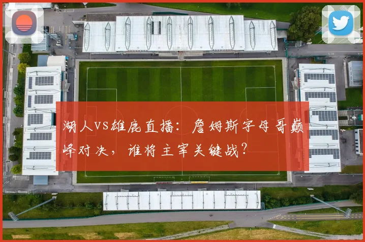 湖人vs雄鹿直播：詹姆斯字母哥巅峰对决，谁将主宰关键战？