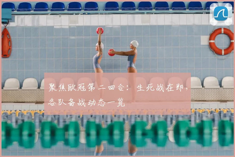 聚焦欧冠第二回合：生死战在即，各队备战动态一览