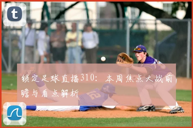 锁定足球直播310：本周焦点大战前瞻与看点解析
