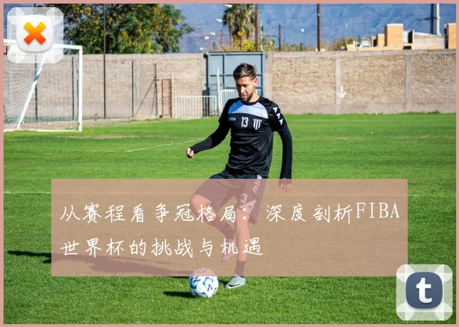 从赛程看争冠格局：深度剖析FIBA世界杯的挑战与机遇