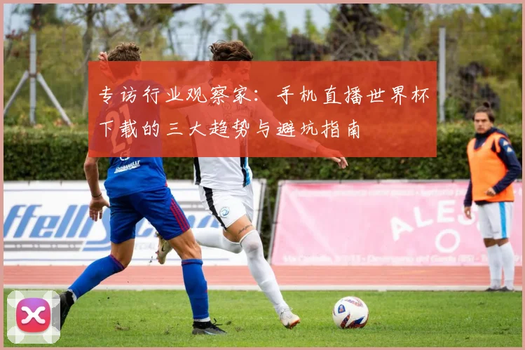 专访行业观察家：手机直播世界杯下载的三大趋势与避坑指南