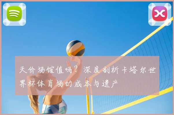 天价场馆值吗？深度剖析卡塔尔世界杯体育场的成本与遗产