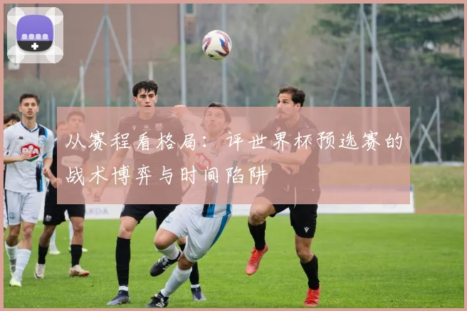 从赛程看格局：评世界杯预选赛的战术博弈与时间陷阱