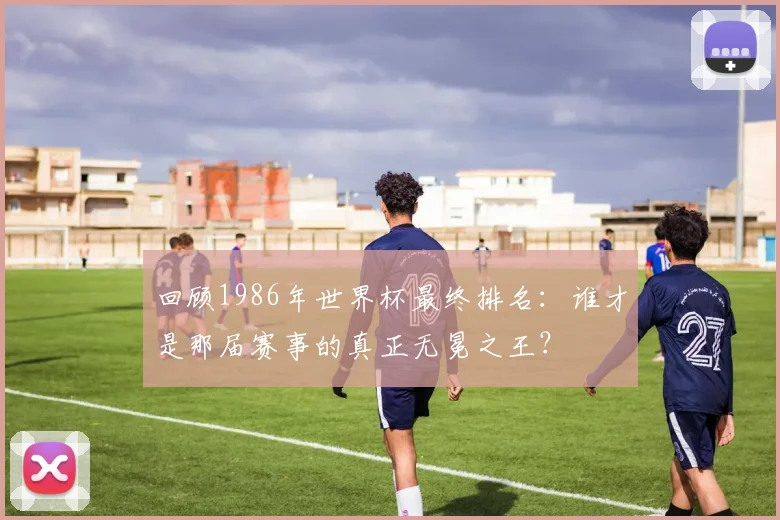 回顾1986年世界杯最终排名：谁才是那届赛事的真正无冕之王？