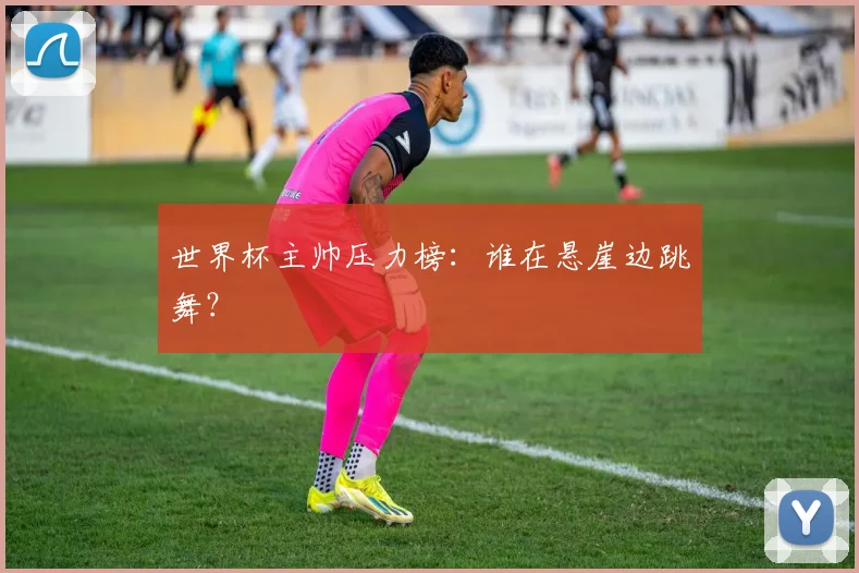 世界杯主帅压力榜：谁在悬崖边跳舞？