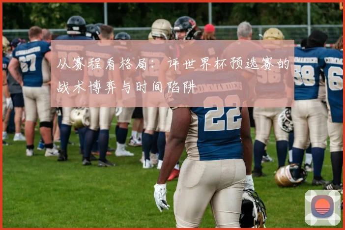 从赛程看格局:评世界杯预选赛的战术博弈与时间陷阱