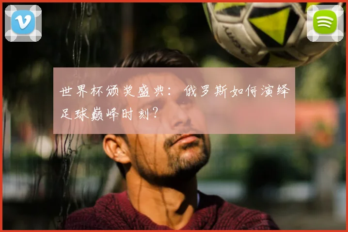 世界杯颁奖盛典：俄罗斯如何演绎足球巅峰时刻？