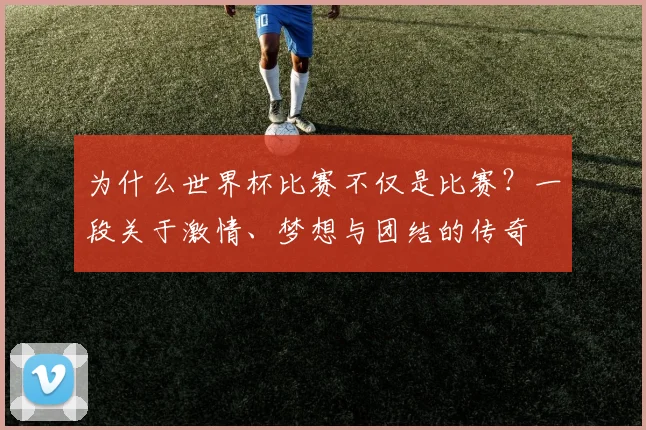 为什么世界杯比赛不仅是比赛？一段关于激情、梦想与团结的传奇