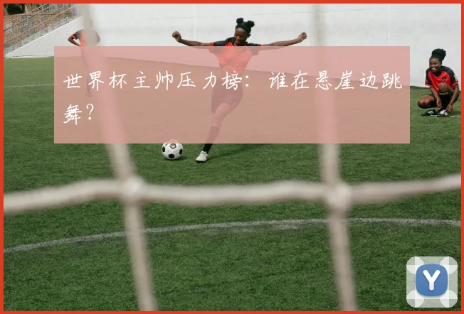 世界杯主帅压力榜：谁在悬崖边跳舞？