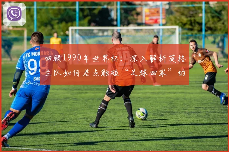 回顾1990年世界杯：深入解析英格兰队如何差点触碰“足球回家”的梦想