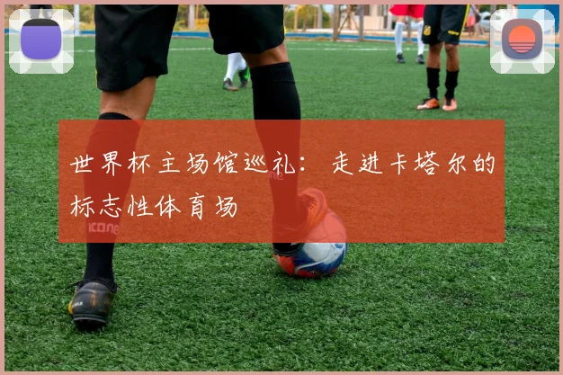 世界杯主场馆巡礼：走进卡塔尔的标志性体育场