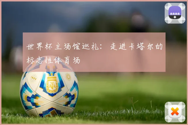 世界杯主场馆巡礼：走进卡塔尔的标志性体育场