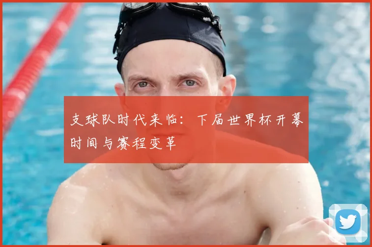 支球队时代来临：下届世界杯开幕时间与赛程变革