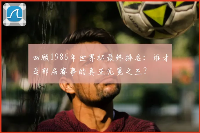 回顾1986年世界杯最终排名：谁才是那届赛事的真正无冕之王？